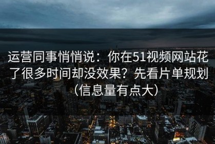 运营同事悄悄说：你在51视频网站花了很多时间却没效果？先看片单规划（信息量有点大）
