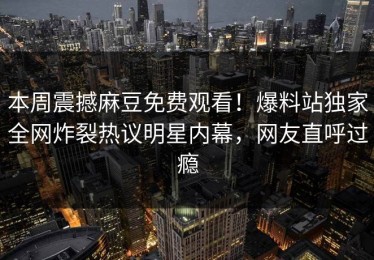 本周震撼麻豆免费观看！爆料站独家全网炸裂热议明星内幕，网友直呼过瘾