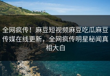 全网疯传！麻豆短视频麻豆吃瓜麻豆传媒在线更新，全网疯传明星秘闻真相大白