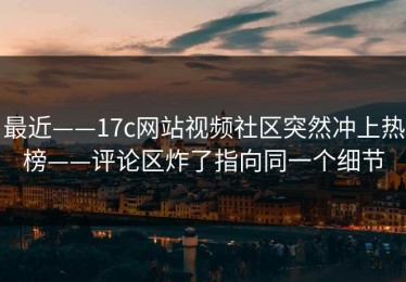 最近——17c网站视频社区突然冲上热榜——评论区炸了指向同一个细节
