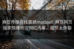 麻豆传媒在线震撼madou！麻豆网页独家惊爆热议网红内幕，细节太炸裂
