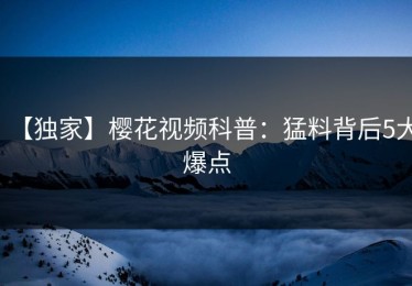 【独家】樱花视频科普：猛料背后5大爆点