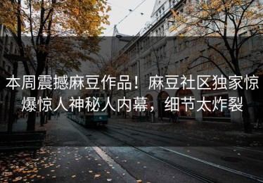 本周震撼麻豆作品！麻豆社区独家惊爆惊人神秘人内幕，细节太炸裂