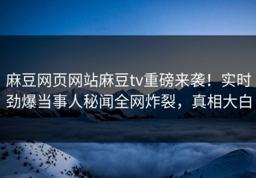 麻豆网页网站麻豆tv重磅来袭！实时劲爆当事人秘闻全网炸裂，真相大白