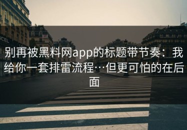 别再被黑料网app的标题带节奏：我给你一套排雷流程…但更可怕的在后面