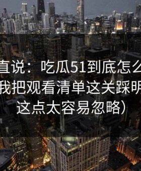 别怪我直说：吃瓜51到底怎么用才不后悔？我把观看清单这关踩明白了（这点太容易忽略）