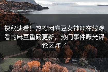 探秘速看！热搜网麻豆女神能在线观看的麻豆重磅更新，热门事件曝光评论区炸了