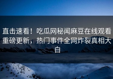 直击速看！吃瓜网秘闻麻豆在线观看重磅更新，热门事件全网炸裂真相大白