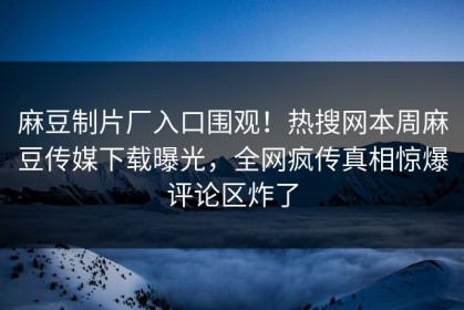 麻豆制片厂入口围观！热搜网本周麻豆传媒下载曝光，全网疯传真相惊爆评论区炸了