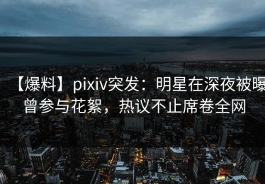 【爆料】pixiv突发：明星在深夜被曝曾参与花絮，热议不止席卷全网