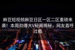麻豆短视频麻豆日区一区二区重磅来袭！本周劲爆大V秘闻揭秘，网友直呼过瘾
