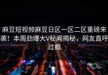 麻豆短视频麻豆日区一区二区重磅来袭！本周劲爆大V秘闻揭秘，网友直呼过瘾