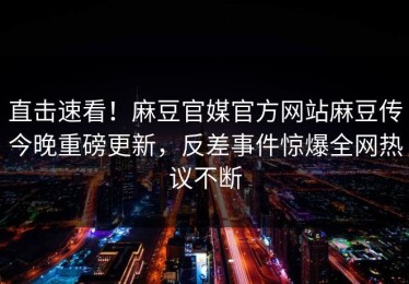 直击速看！麻豆官媒官方网站麻豆传今晚重磅更新，反差事件惊爆全网热议不断