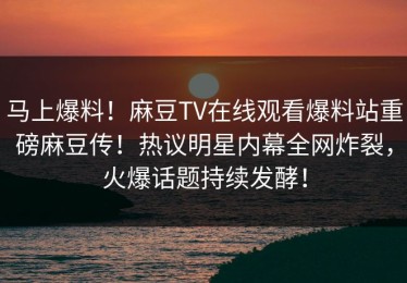 马上爆料！麻豆TV在线观看爆料站重磅麻豆传！热议明星内幕全网炸裂，火爆话题持续发酵！