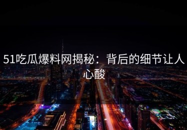 51吃瓜爆料网揭秘：背后的细节让人心酸