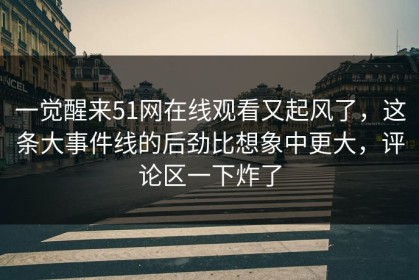 一觉醒来51网在线观看又起风了，这条大事件线的后劲比想象中更大，评论区一下炸了