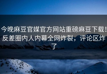 今晚麻豆官媒官方网站重磅麻豆下载！反差圈内人内幕全网炸裂，评论区炸了
