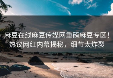 麻豆在线麻豆传媒网重磅麻豆专区！热议网红内幕揭秘，细节太炸裂