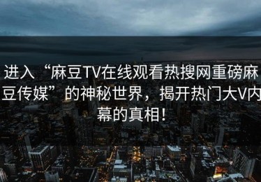 进入“麻豆TV在线观看热搜网重磅麻豆传媒”的神秘世界，揭开热门大V内幕的真相！