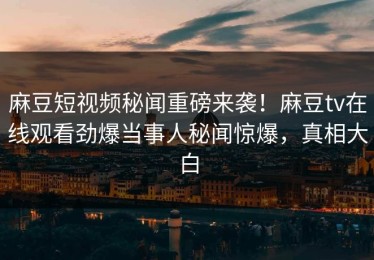麻豆短视频秘闻重磅来袭！麻豆tv在线观看劲爆当事人秘闻惊爆，真相大白
