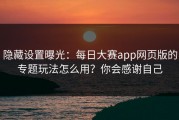 隐藏设置曝光：每日大赛app网页版的专题玩法怎么用？你会感谢自己