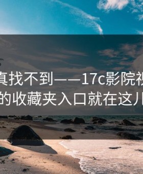 不写你真找不到——17c影院视频社区的收藏夹入口就在这儿