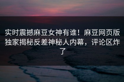 实时震撼麻豆女神有谁！麻豆网页版独家揭秘反差神秘人内幕，评论区炸了