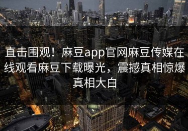 直击围观！麻豆app官网麻豆传媒在线观看麻豆下载曝光，震撼真相惊爆真相大白