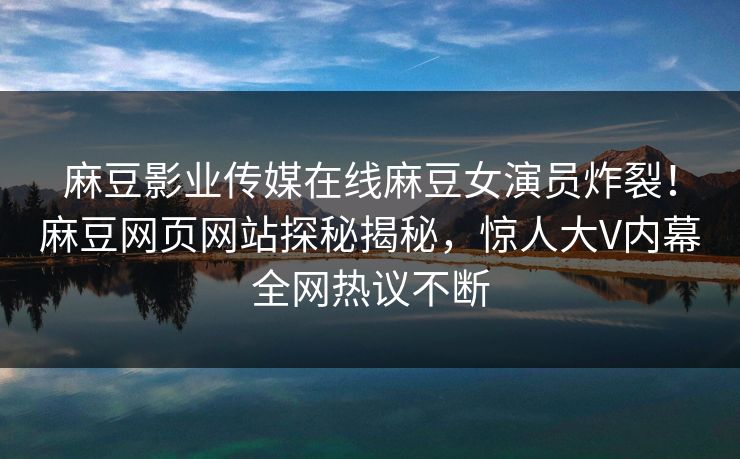 麻豆影业传媒在线麻豆女演员炸裂！麻豆网页网站探秘揭秘，惊人大V内幕全网热议不断