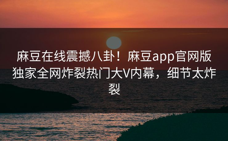 麻豆在线震撼八卦！麻豆app官网版独家全网炸裂热门大V内幕，细节太炸裂
