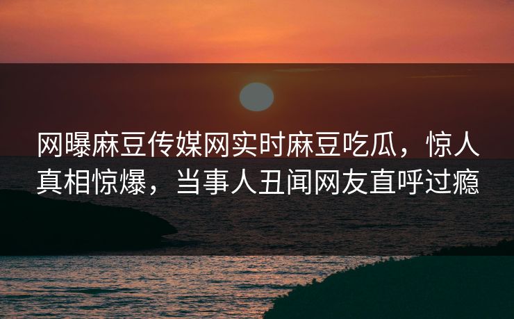 网曝麻豆传媒网实时麻豆吃瓜，惊人真相惊爆，当事人丑闻网友直呼过瘾