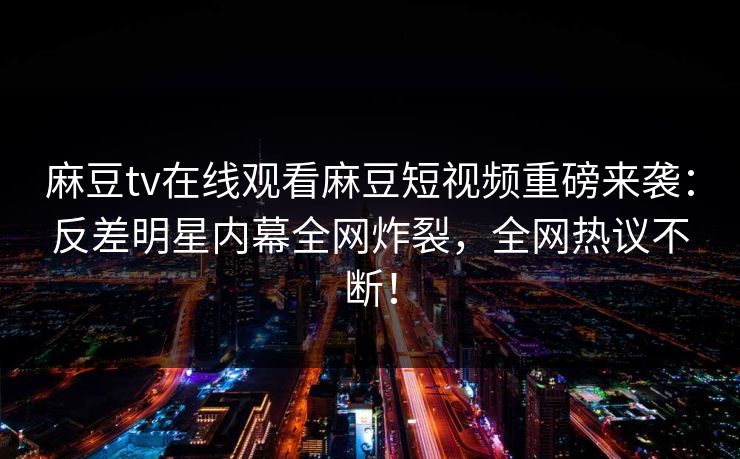 麻豆tv在线观看麻豆短视频重磅来袭：反差明星内幕全网炸裂，全网热议不断！