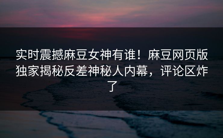 实时震撼麻豆女神有谁！麻豆网页版独家揭秘反差神秘人内幕，评论区炸了