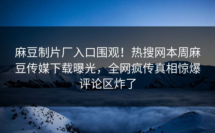 麻豆制片厂入口围观！热搜网本周麻豆传媒下载曝光，全网疯传真相惊爆评论区炸了