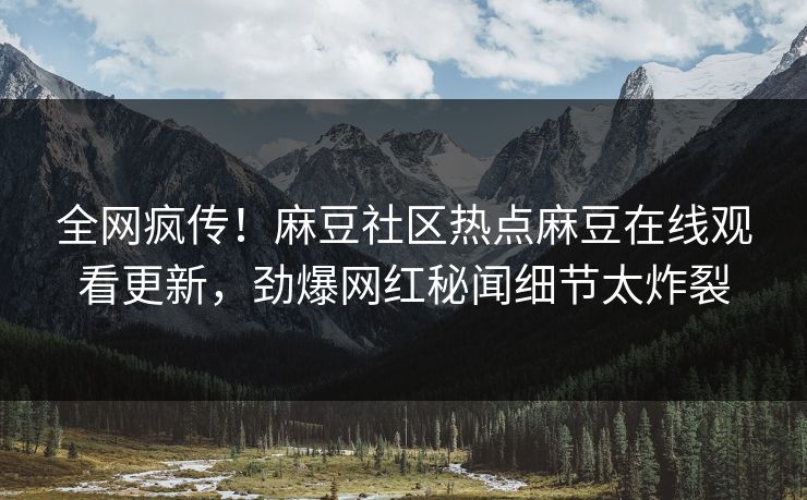 全网疯传！麻豆社区热点麻豆在线观看更新，劲爆网红秘闻细节太炸裂