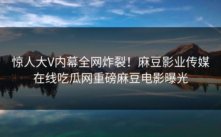 惊人大V内幕全网炸裂！麻豆影业传媒在线吃瓜网重磅麻豆电影曝光