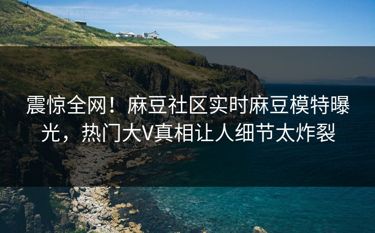 震惊全网！麻豆社区实时麻豆模特曝光，热门大V真相让人细节太炸裂