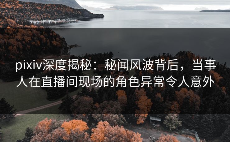 pixiv深度揭秘：秘闻风波背后，当事人在直播间现场的角色异常令人意外