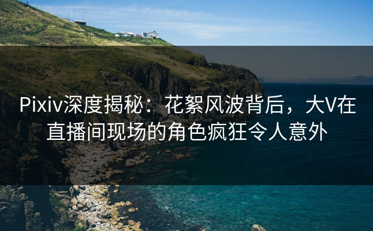Pixiv深度揭秘：花絮风波背后，大V在直播间现场的角色疯狂令人意外