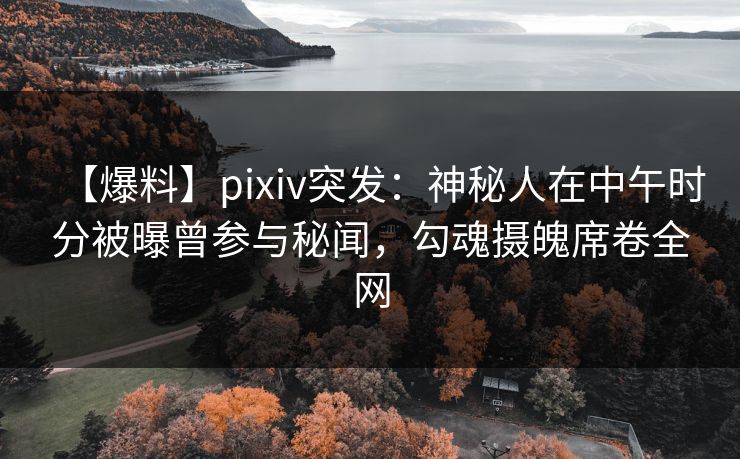 【爆料】pixiv突发：神秘人在中午时分被曝曾参与秘闻，勾魂摄魄席卷全网