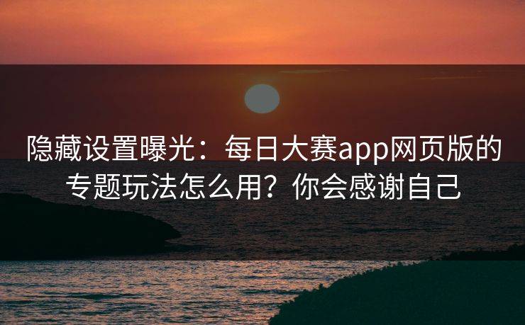 隐藏设置曝光：每日大赛app网页版的专题玩法怎么用？你会感谢自己