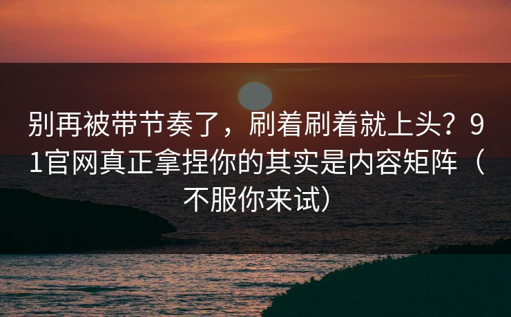 别再被带节奏了，刷着刷着就上头？91官网真正拿捏你的其实是内容矩阵（不服你来试）